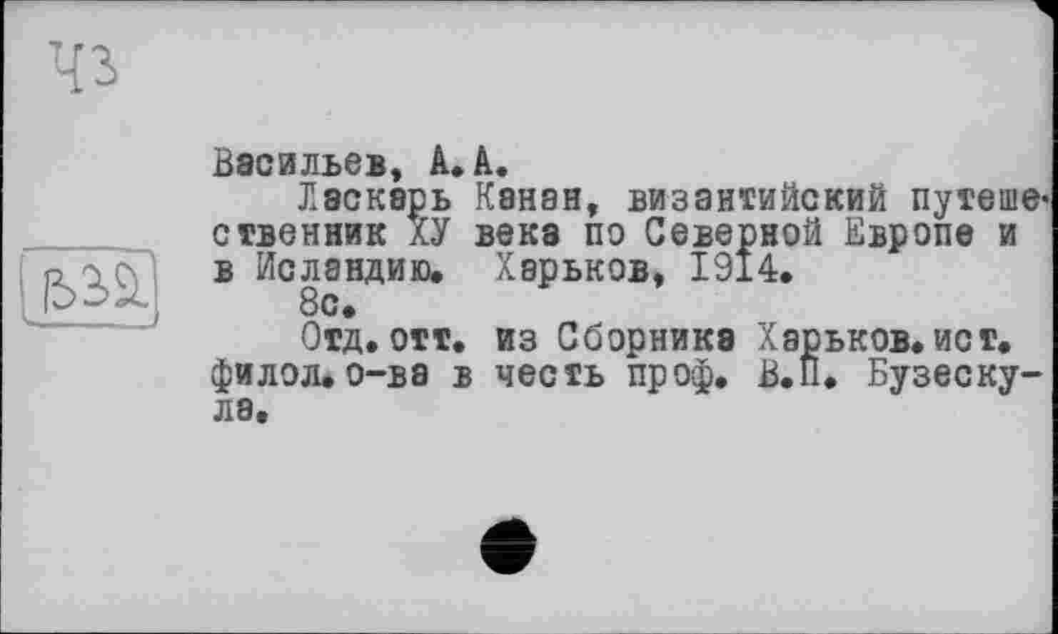 ﻿Чз
I-
Васильев, А. А.
Лэскарь Канан, византийский путешественник ХУ века по Северной Европе и в Исландию. Харьков, 1914.
8с.
Отд. отт. из Сборника Харьков.ист. филол.о-ва в честь проф. В.П. Бузеску-ла.